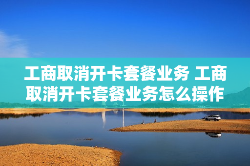 工商取消开卡套餐业务 工商取消开卡套餐业务怎么操作
