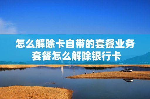 怎么解除卡自带的套餐业务 套餐怎么解除银行卡
