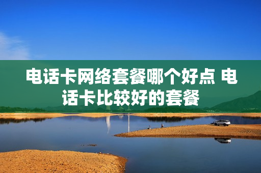 电话卡网络套餐哪个好点 电话卡比较好的套餐