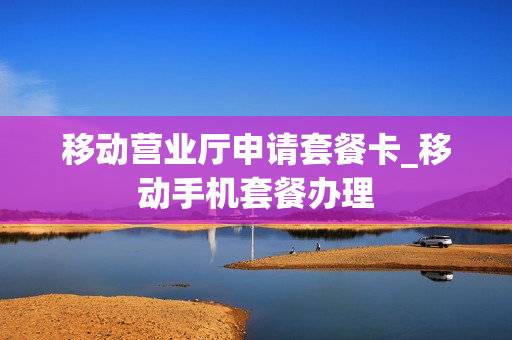 移动营业厅申请套餐卡_移动手机套餐办理