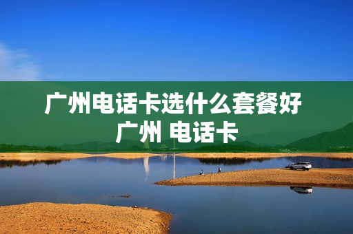 广州电话卡选什么套餐好 广州 电话卡
