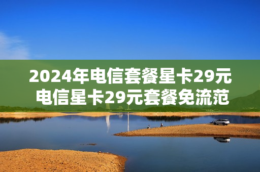 2024年电信套餐星卡29元 电信星卡29元套餐免流范围