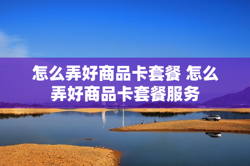 怎么弄好商品卡套餐 怎么弄好商品卡套餐服务