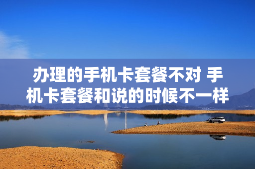 办理的手机卡套餐不对 手机卡套餐和说的时候不一样