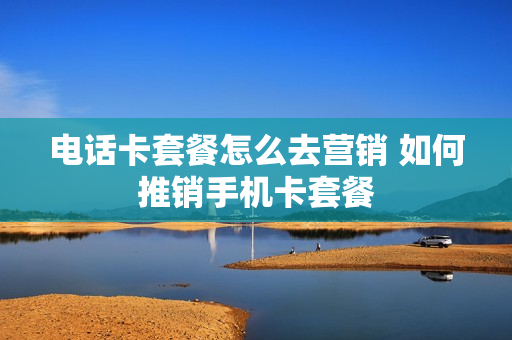 电话卡套餐怎么去营销 如何推销手机卡套餐