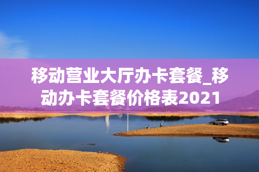 移动营业大厅办卡套餐_移动办卡套餐价格表2021