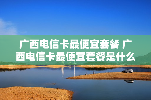 广西电信卡最便宜套餐 广西电信卡最便宜套餐是什么