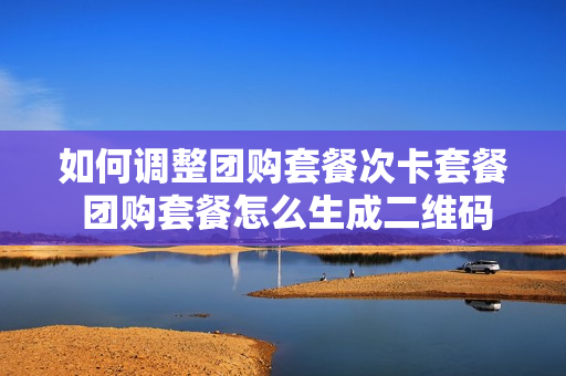 如何调整团购套餐次卡套餐 团购套餐怎么生成二维码