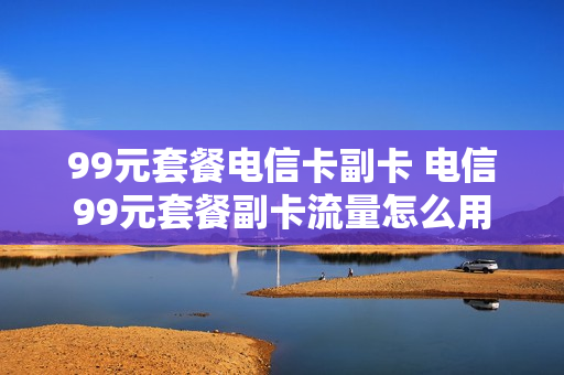 99元套餐电信卡副卡 电信99元套餐副卡流量怎么用