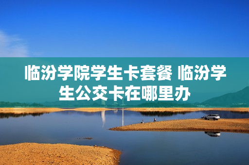 临汾学院学生卡套餐 临汾学生公交卡在哪里办
