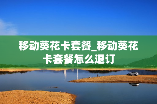 移动葵花卡套餐_移动葵花卡套餐怎么退订