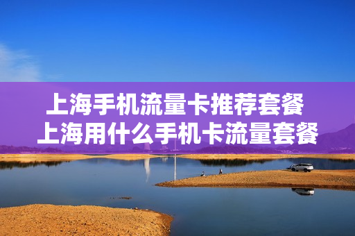 上海手机流量卡推荐套餐 上海用什么手机卡流量套餐
