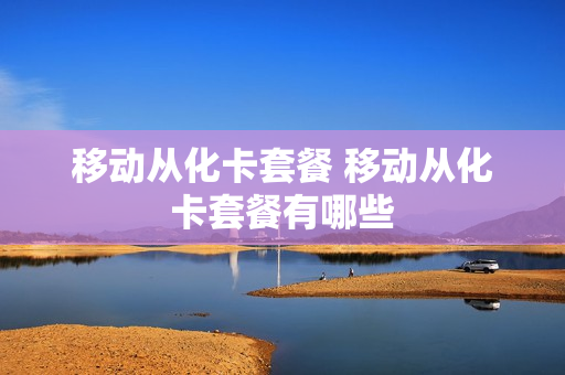 移动从化卡套餐 移动从化卡套餐有哪些