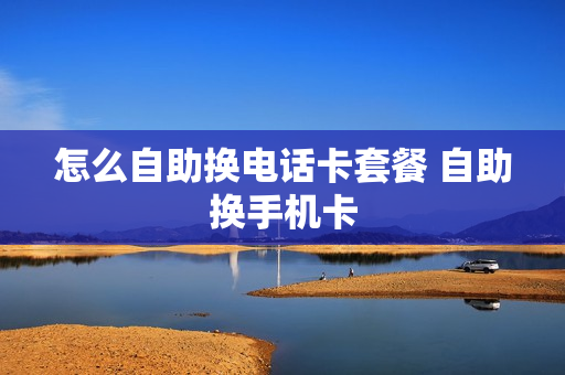 怎么自助换电话卡套餐 自助换手机卡