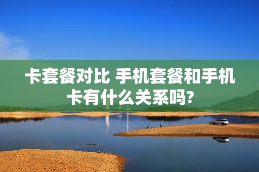 卡套餐对比 手机套餐和手机卡有什么关系吗?