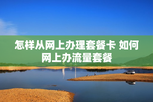 怎样从网上办理套餐卡 如何网上办流量套餐