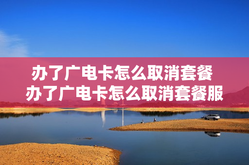 办了广电卡怎么取消套餐 办了广电卡怎么取消套餐服务