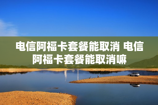 电信阿福卡套餐能取消 电信阿福卡套餐能取消嘛