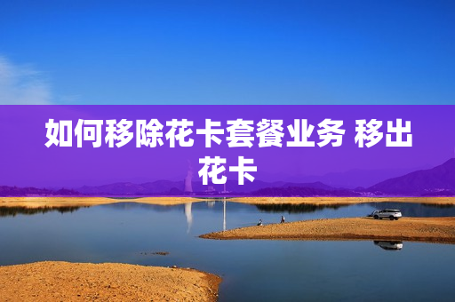 如何移除花卡套餐业务 移出花卡