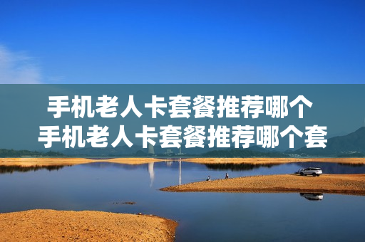 手机老人卡套餐推荐哪个 手机老人卡套餐推荐哪个套餐好