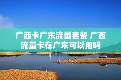 广西卡广东流量套餐 广西流量卡在广东可以用吗