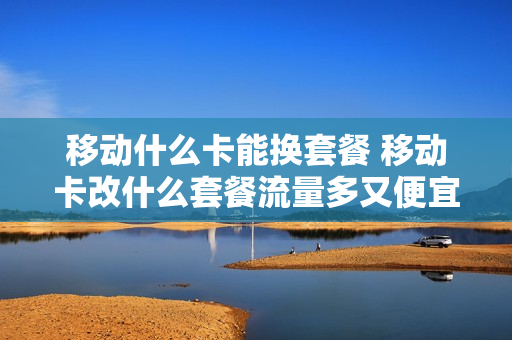移动什么卡能换套餐 移动卡改什么套餐流量多又便宜