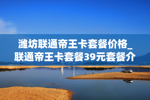 潍坊联通帝王卡套餐价格_联通帝王卡套餐39元套餐介绍