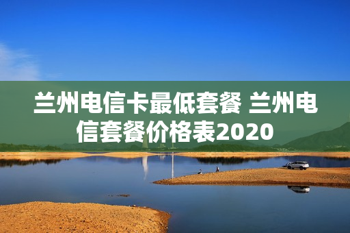 兰州电信卡最低套餐 兰州电信套餐价格表2020