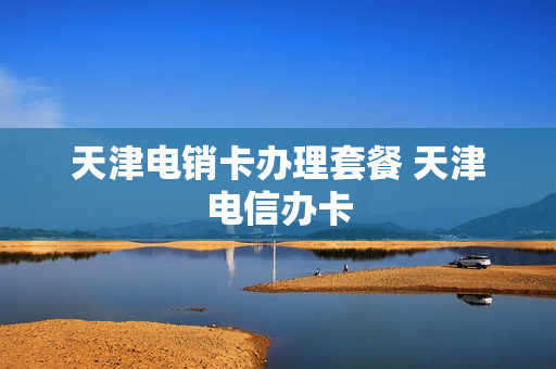 天津电销卡办理套餐 天津电信办卡