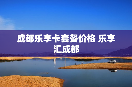 成都乐享卡套餐价格 乐享汇成都