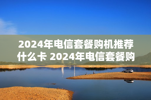 2024年电信套餐购机推荐什么卡 2024年电信套餐购机推荐什么卡呢