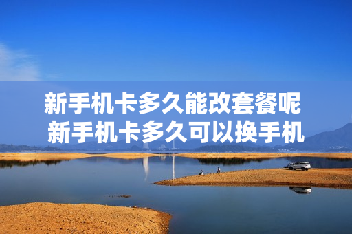 新手机卡多久能改套餐呢 新手机卡多久可以换手机