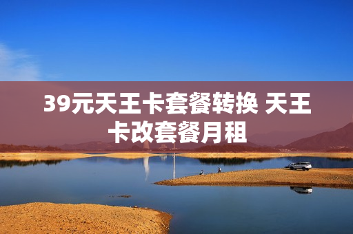 39元天王卡套餐转换 天王卡改套餐月租