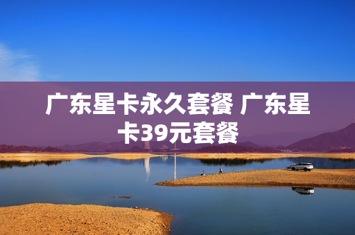 广东星卡永久套餐 广东星卡39元套餐