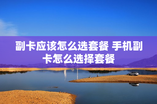 副卡应该怎么选套餐 手机副卡怎么选择套餐