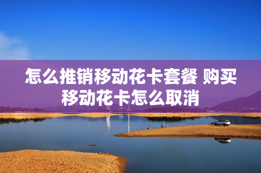 怎么推销移动花卡套餐 购买移动花卡怎么取消