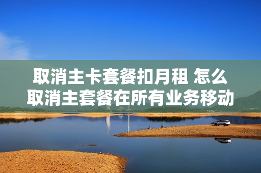 取消主卡套餐扣月租 怎么取消主套餐在所有业务移动