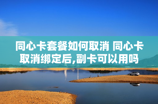 同心卡套餐如何取消 同心卡取消绑定后,副卡可以用吗?