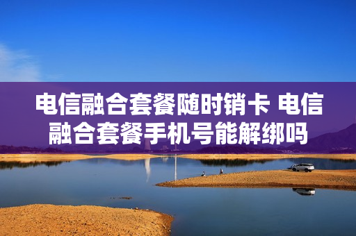 电信融合套餐随时销卡 电信融合套餐手机号能解绑吗