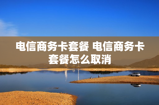 电信商务卡套餐 电信商务卡套餐怎么取消