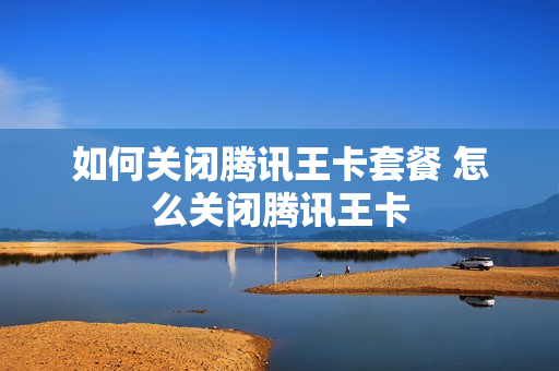 如何关闭腾讯王卡套餐 怎么关闭腾讯王卡