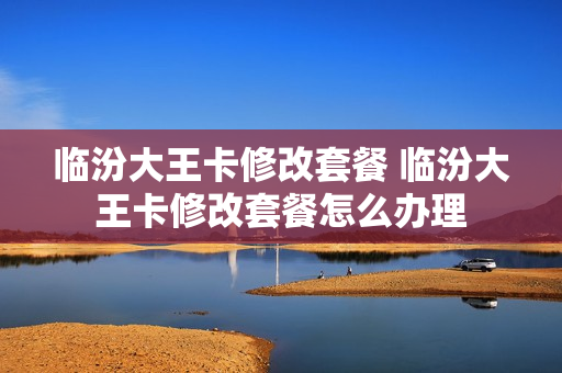 临汾大王卡修改套餐 临汾大王卡修改套餐怎么办理