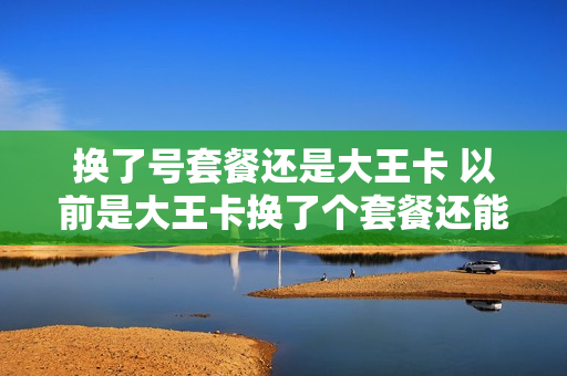 换了号套餐还是大王卡 以前是大王卡换了个套餐还能换回大王卡吗