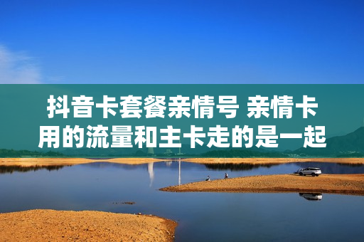 抖音卡套餐亲情号 亲情卡用的流量和主卡走的是一起的吗