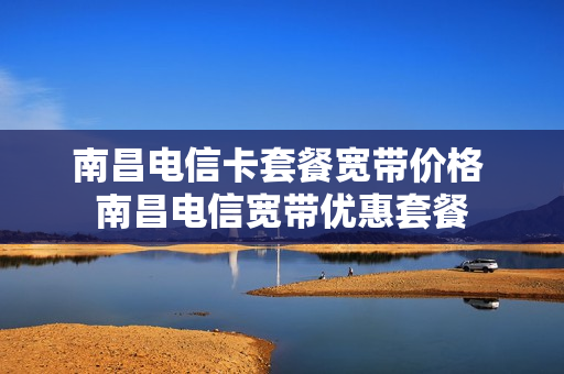 南昌电信卡套餐宽带价格 南昌电信宽带优惠套餐