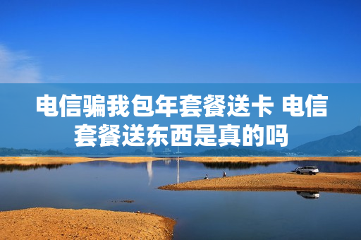 电信骗我包年套餐送卡 电信套餐送东西是真的吗