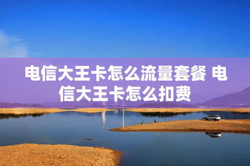 电信大王卡怎么流量套餐 电信大王卡怎么扣费