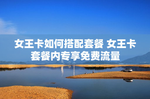 女王卡如何搭配套餐 女王卡套餐内专享免费流量