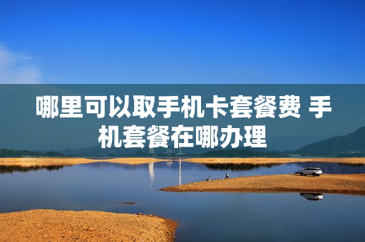 哪里可以取手机卡套餐费 手机套餐在哪办理