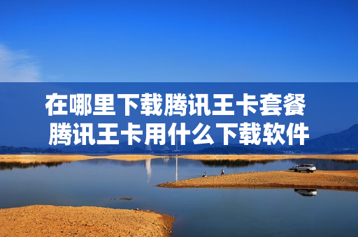 在哪里下载腾讯王卡套餐 腾讯王卡用什么下载软件